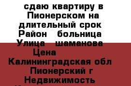 сдаю квартиру в Пионерском на длительный срок › Район ­ больница › Улица ­ шаманова › Цена ­ 14 000 - Калининградская обл., Пионерский г. Недвижимость » Квартиры аренда   . Калининградская обл.,Пионерский г.